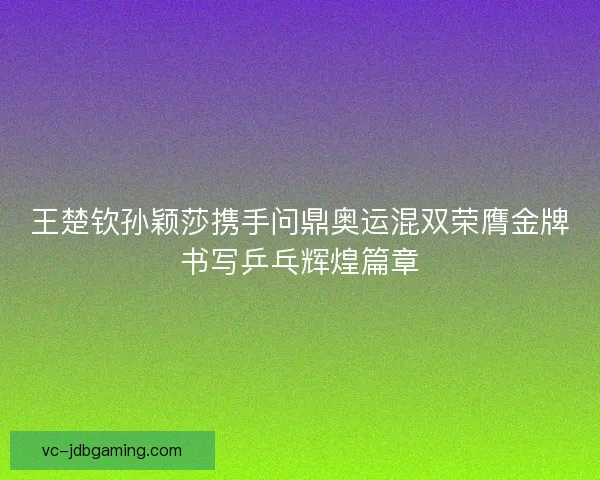 王楚钦孙颖莎携手问鼎奥运混双荣膺金牌书写乒乓辉煌篇章
