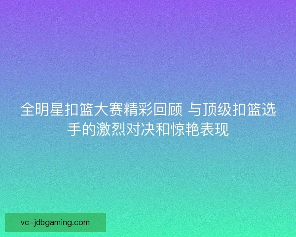 全明星扣篮大赛精彩回顾 与顶级扣篮选手的激烈对决和惊艳表现 全明星扣篮大赛精彩回顾 与顶级扣篮选手的激烈对决和惊艳表现