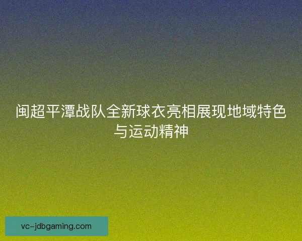 闽超平潭战队全新球衣亮相展现地域特色与运动精神 闽超平潭战队全新球衣亮相展现地域特色与运动精神