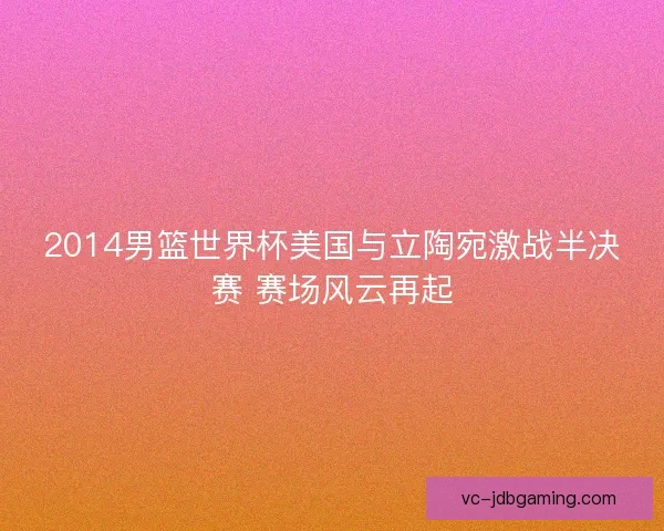 2014男篮世界杯美国与立陶宛激战半决赛 赛场风云再起