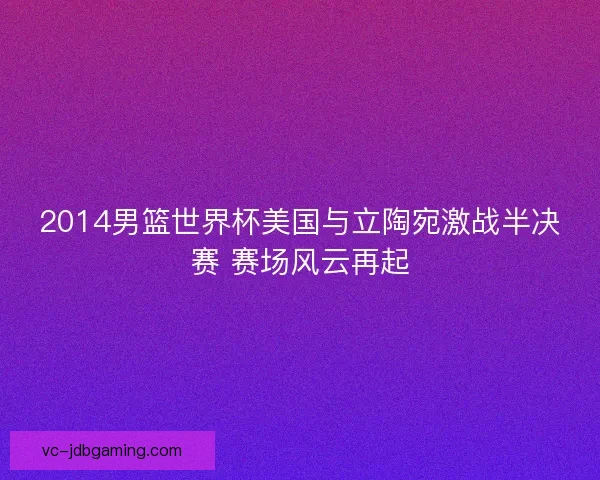 2014男篮世界杯美国与立陶宛激战半决赛 赛场风云再起 2014男篮世界杯美国与立陶宛激战半决赛 赛场风云再起
