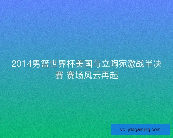 2014男篮世界杯美国与立陶宛激战半决赛 赛场风云再起