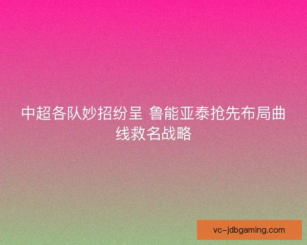 中超各队妙招纷呈 鲁能亚泰抢先布局曲线救名战略