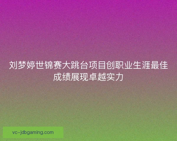 刘梦婷世锦赛大跳台项目创职业生涯最佳成绩展现卓越实力 刘梦婷世锦赛大跳台项目创职业生涯最佳成绩展现卓越实力