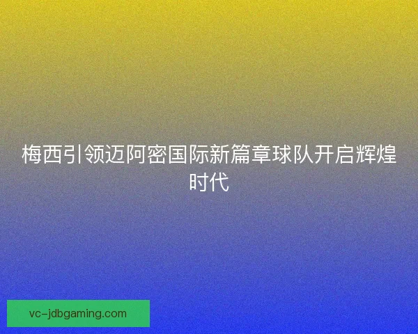 梅西引领迈阿密国际新篇章球队开启辉煌时代