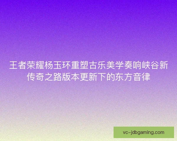 王者荣耀杨玉环重塑古乐美学奏响峡谷新传奇之路版本更新下的东方音律