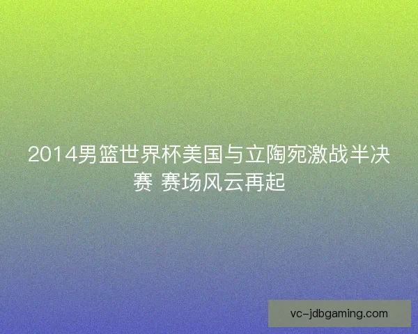 2014男篮世界杯美国与立陶宛激战半决赛 赛场风云再起 2014男篮世界杯美国与立陶宛激战半决赛 赛场风云再起