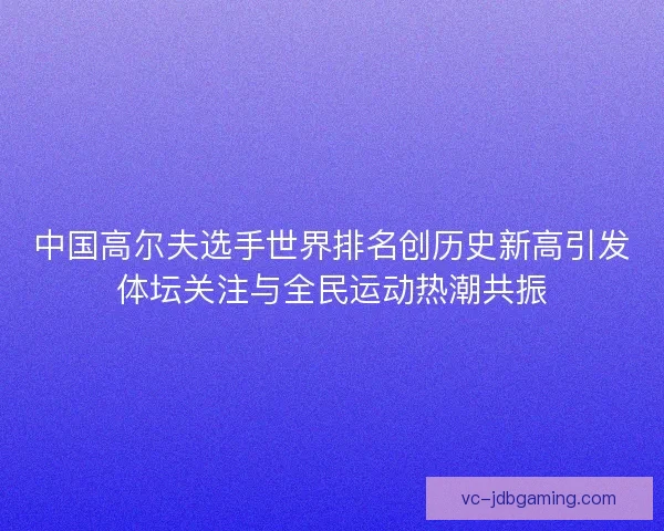 中国高尔夫选手世界排名创历史新高引发体坛关注与全民运动热潮共振 中国高尔夫选手世界排名创历史新高引发体坛关注与全民运动热潮共振