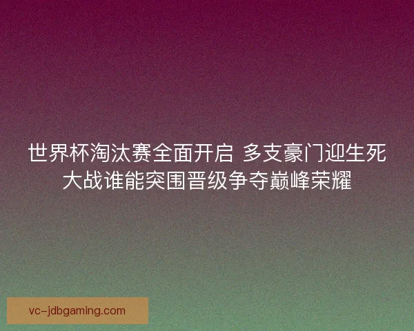 世界杯淘汰赛全面开启 多支豪门迎生死大战谁能突围晋级争夺巅峰荣耀 世界杯淘汰赛全面开启 多支豪门迎生死大战谁能突围晋级争夺巅峰荣耀
